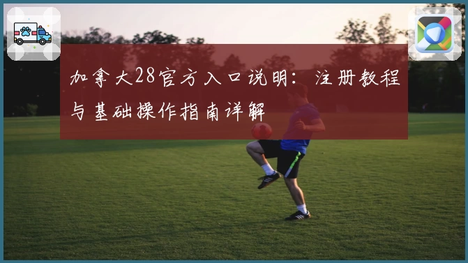 加拿大28官方入口说明:注册教程与基础操作指南详解