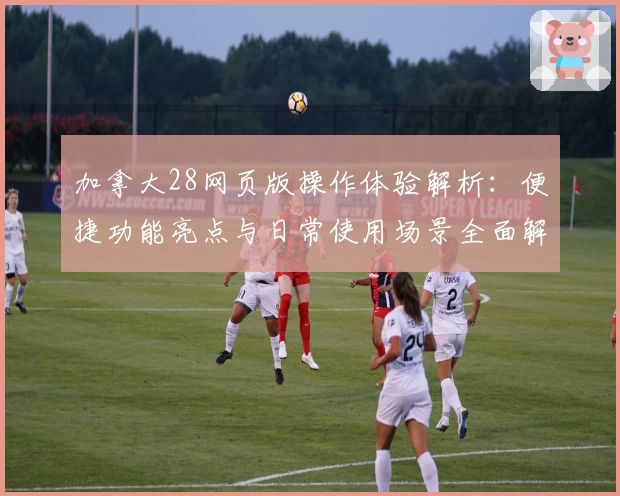 加拿大28网页版操作体验解析：便捷功能亮点与日常使用场景全面解析